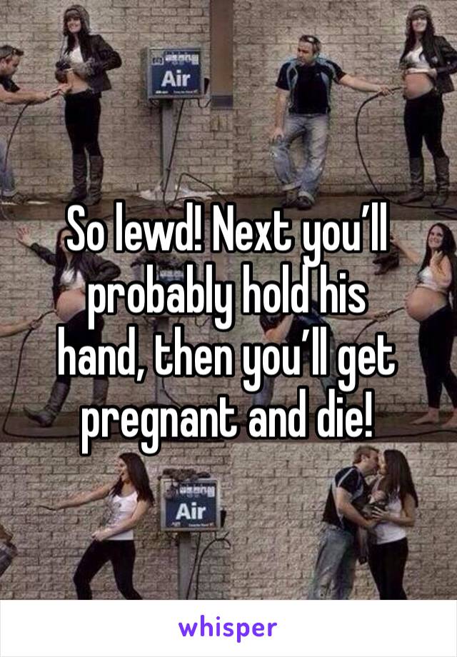 So lewd! Next you’ll probably hold his
hand, then you’ll get pregnant and die!