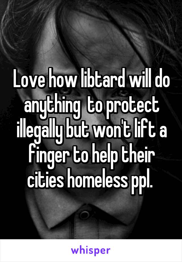 Love how libtard will do anything  to protect illegally but won't lift a finger to help their cities homeless ppl. 