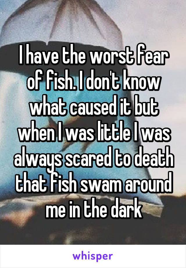 I have the worst fear of fish. I don't know what caused it but when I was little I was always scared to death that fish swam around me in the dark