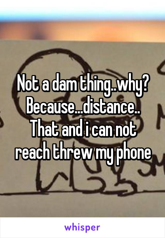 Not a dam thing..why? Because...distance.. That and i can not reach threw my phone