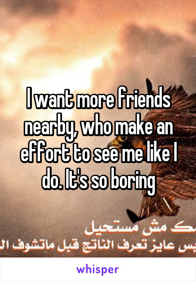 I want more friends nearby, who make an effort to see me like I do. It's so boring