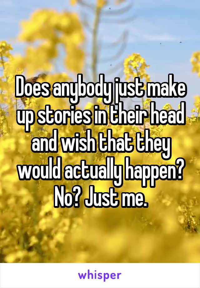 Does anybody just make up stories in their head and wish that they would actually happen? No? Just me.