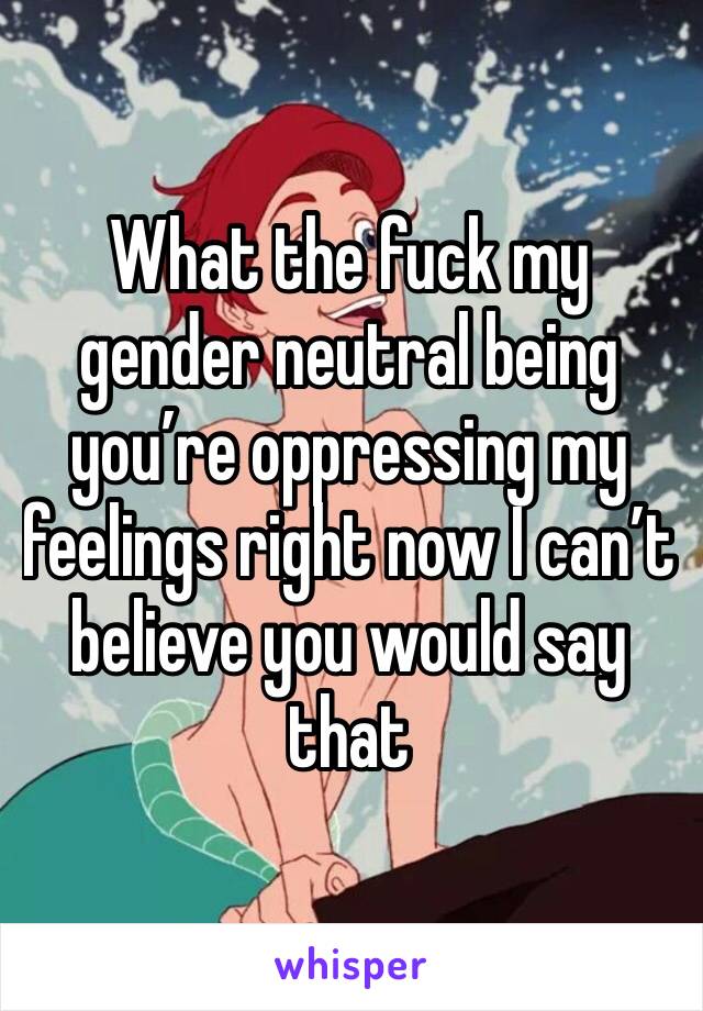 What the fuck my gender neutral being you’re oppressing my feelings right now I can’t believe you would say that 