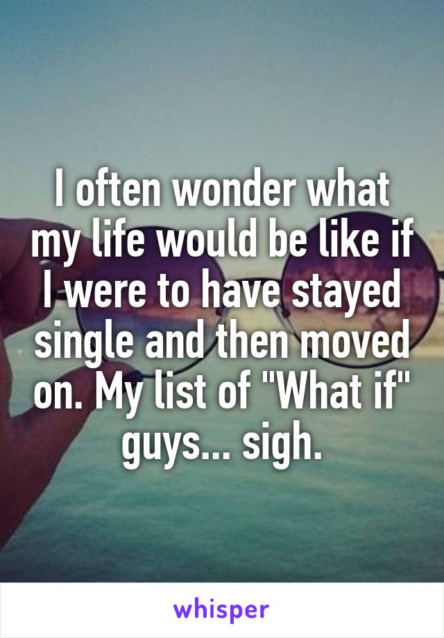 I often wonder what my life would be like if I were to have stayed single and then moved on. My list of "What if" guys... sigh.