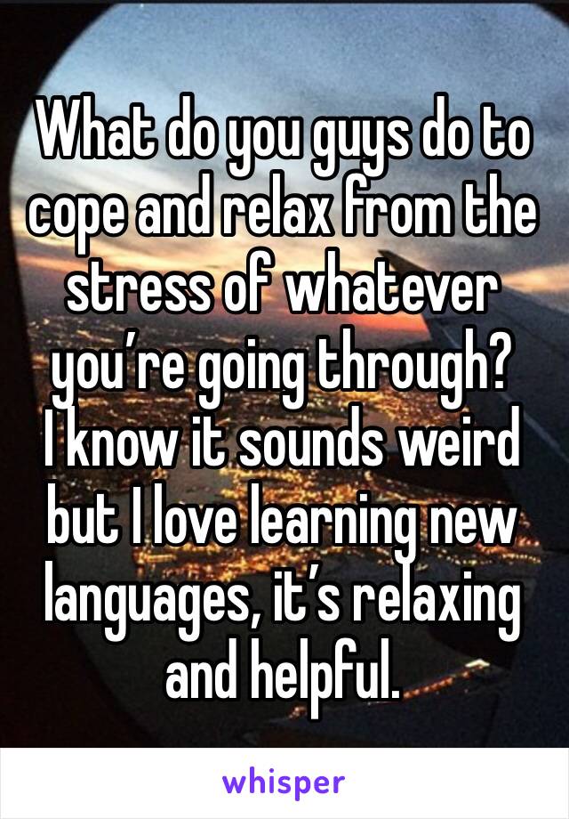 What do you guys do to cope and relax from the stress of whatever you’re going through? 
I know it sounds weird but I love learning new languages, it’s relaxing and helpful. 