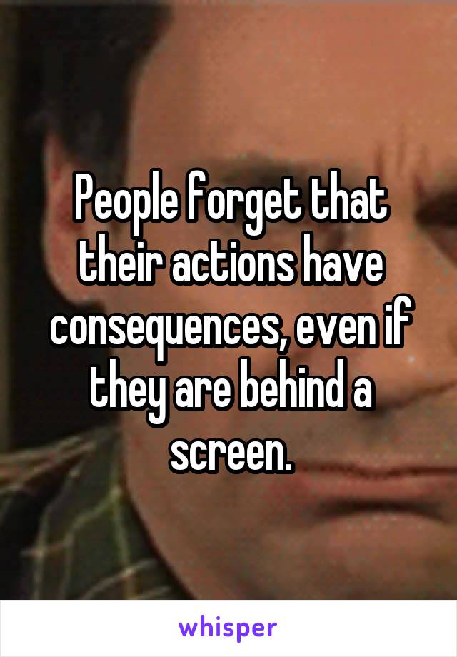 People forget that their actions have consequences, even if they are behind a screen.