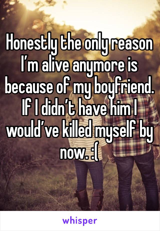 Honestly the only reason I’m alive anymore is because of my boyfriend. If I didn’t have him I would’ve killed myself by now. :(