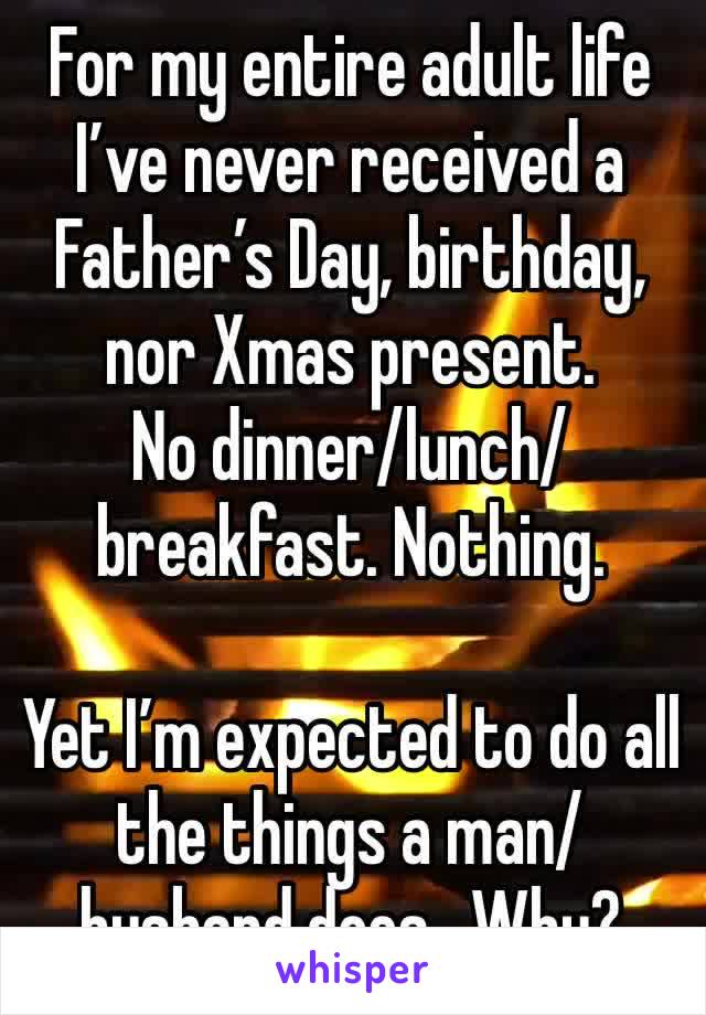 For my entire adult life I’ve never received a Father’s Day, birthday, nor Xmas present.  
No dinner/lunch/breakfast. Nothing. 

Yet I’m expected to do all the things a man/husband does.  Why?