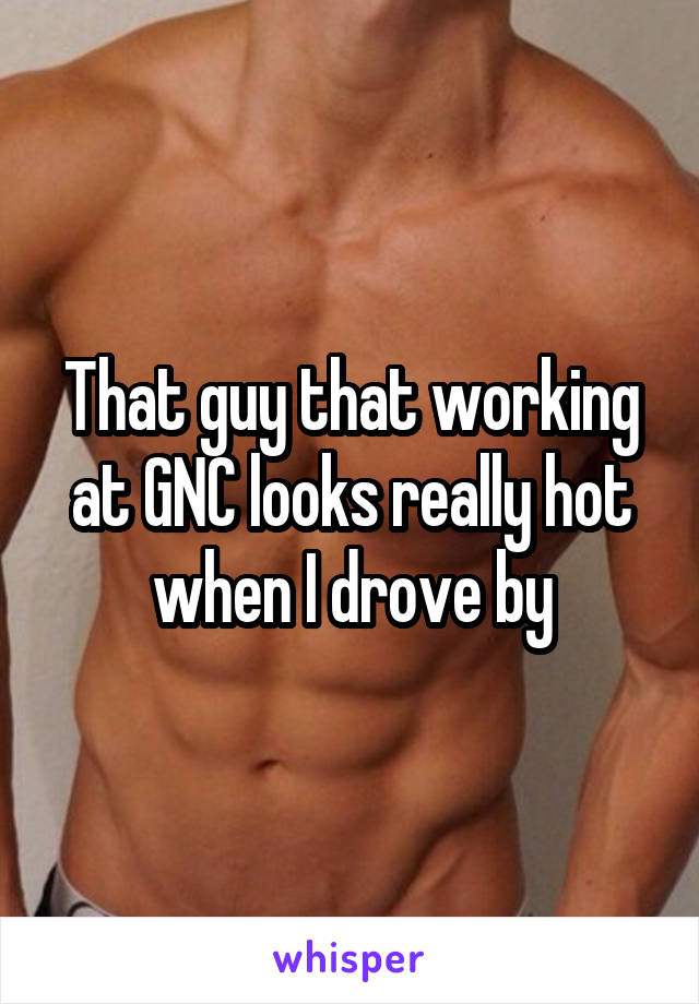 That guy that working at GNC looks really hot when I drove by