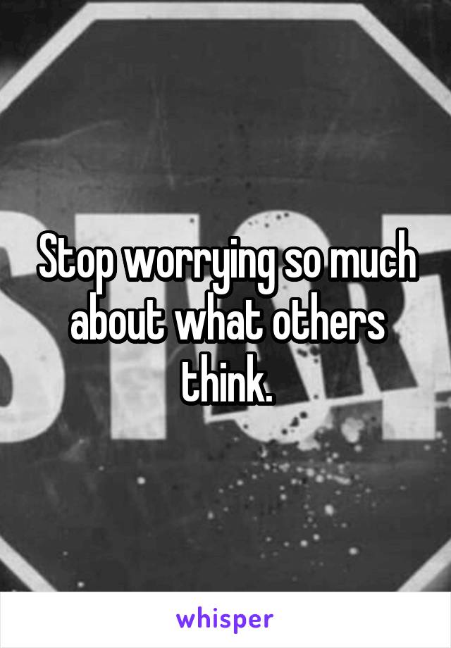 Stop worrying so much about what others think.