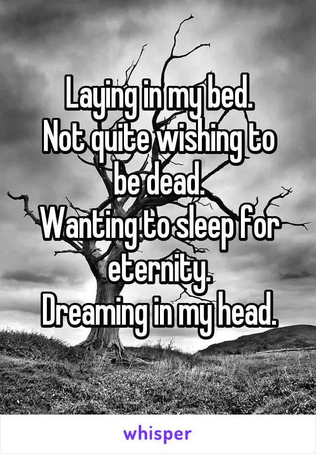 Laying in my bed.
Not quite wishing to be dead.
Wanting to sleep for eternity.
Dreaming in my head.
