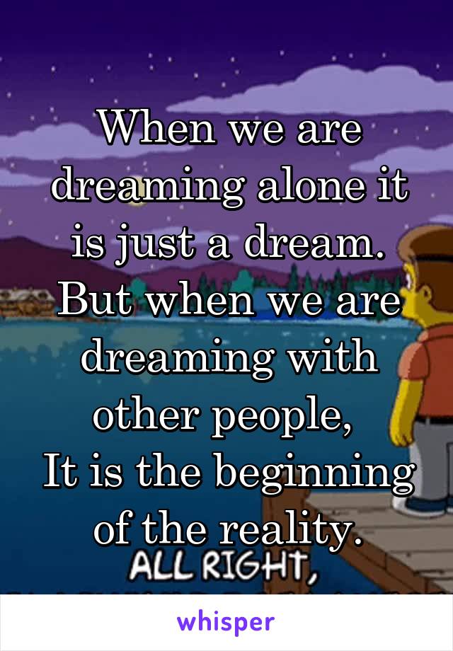 When we are dreaming alone it is just a dream.
But when we are dreaming with other people, 
It is the beginning of the reality.