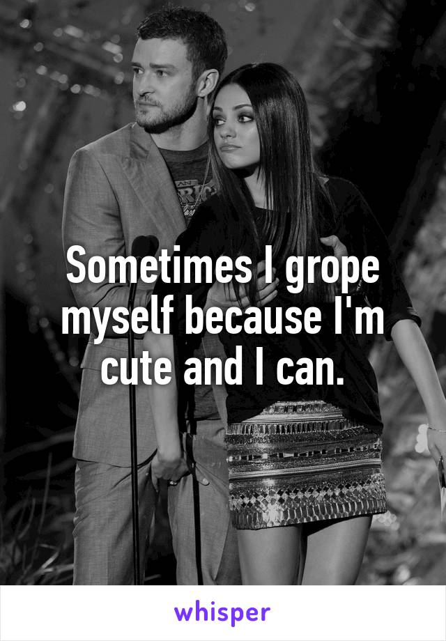 Sometimes I grope myself because I'm cute and I can.