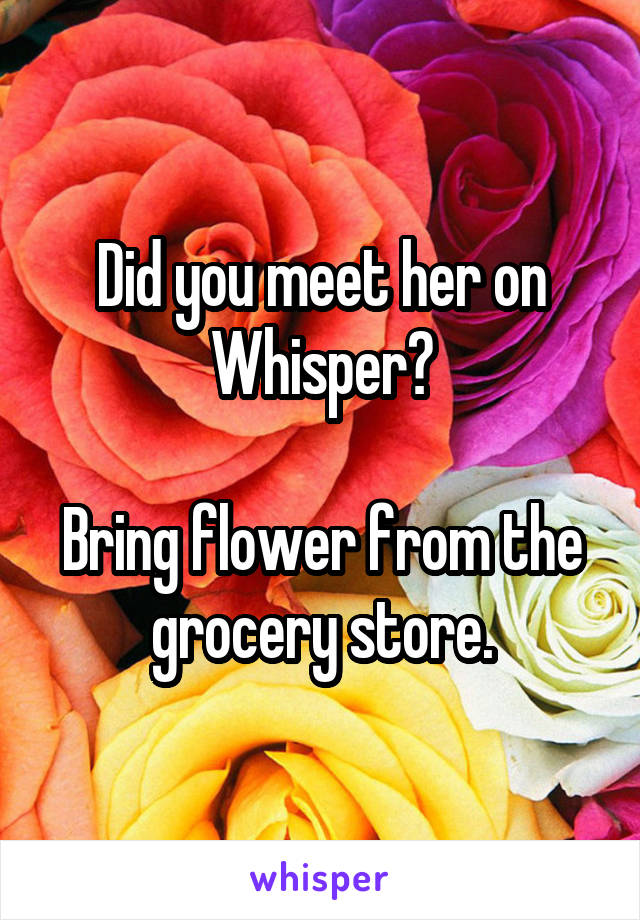 Did you meet her on Whisper?

Bring flower from the grocery store.