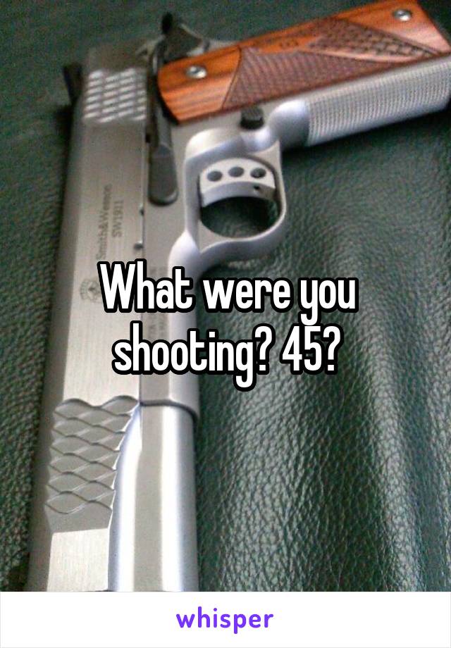 What were you shooting? 45?