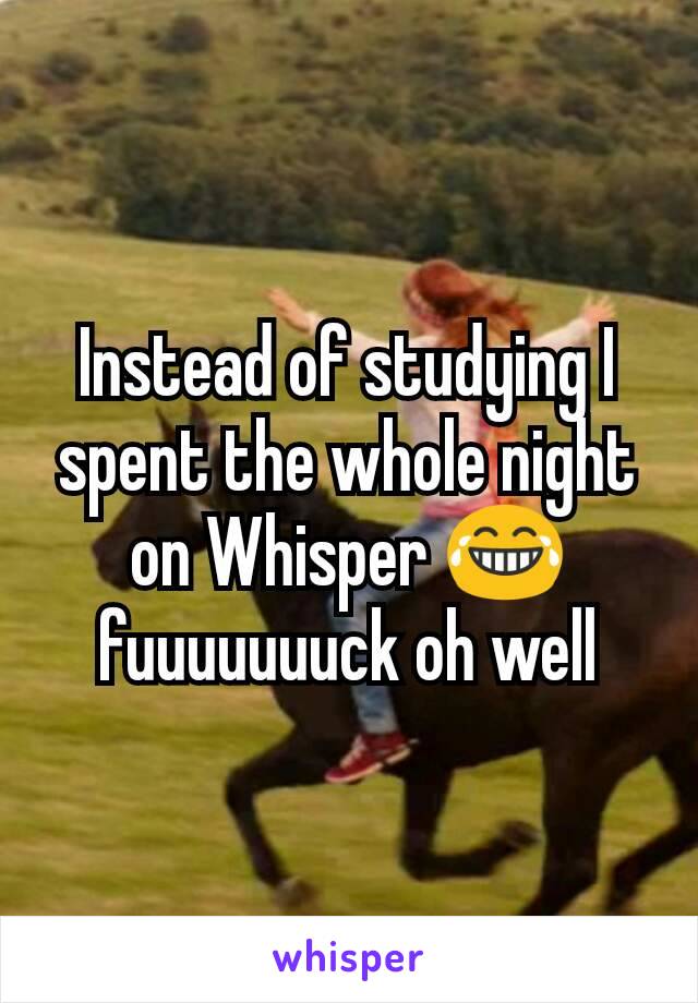 Instead of studying I spent the whole night on Whisper 😂 fuuuuuuuck oh well