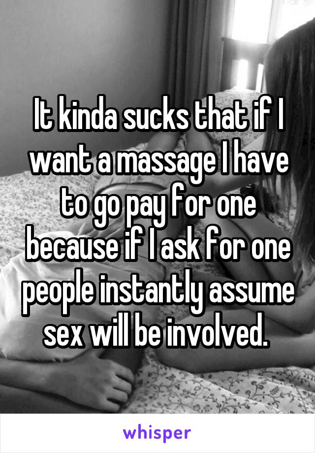 It kinda sucks that if I want a massage I have to go pay for one because if I ask for one people instantly assume sex will be involved. 