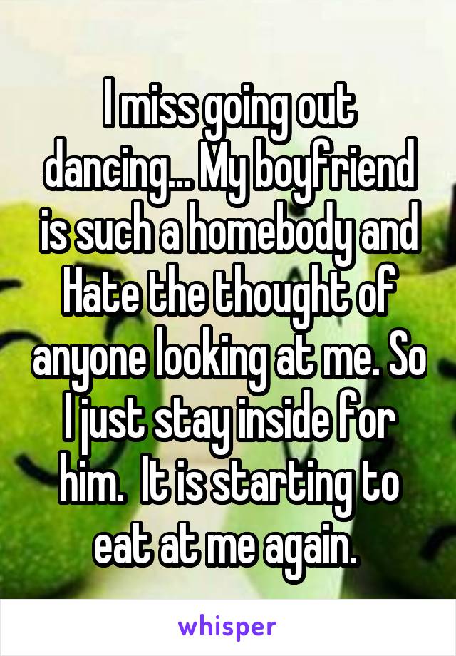 I miss going out dancing... My boyfriend is such a homebody and Hate the thought of anyone looking at me. So I just stay inside for him.  It is starting to eat at me again. 