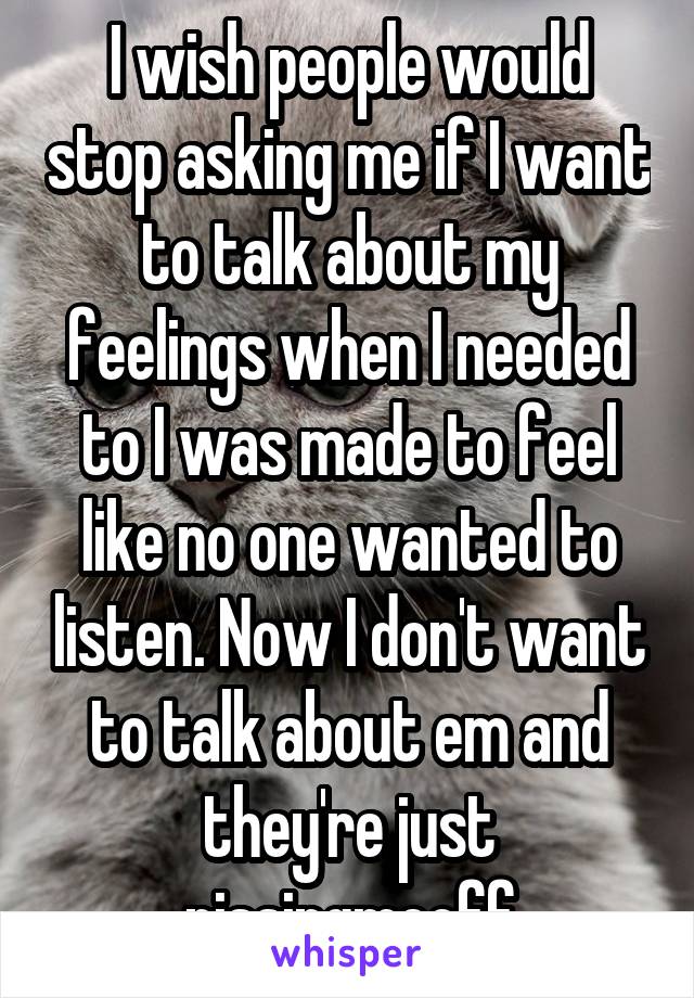 I wish people would stop asking me if I want to talk about my feelings when I needed to I was made to feel like no one wanted to listen. Now I don't want to talk about em and they're just pissingmeoff