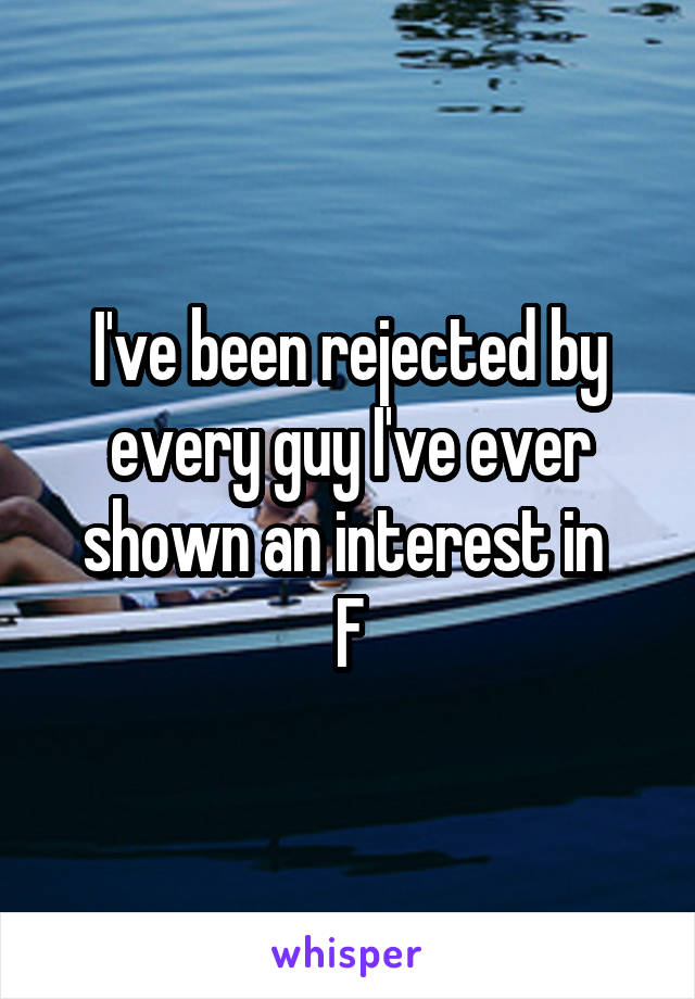 I've been rejected by every guy I've ever shown an interest in 
F