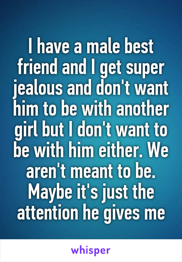 I have a male best friend and I get super jealous and don't want him to be with another girl but I don't want to be with him either. We aren't meant to be. Maybe it's just the attention he gives me