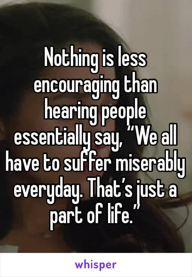 Nothing is less encouraging than hearing people essentially say, “We all have to suffer miserably everyday. That’s just a part of life.”