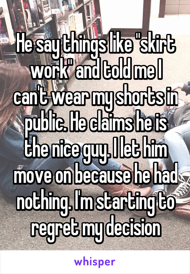 He say things like "skirt work" and told me I can't wear my shorts in public. He claims he is the nice guy. I let him move on because he had nothing. I'm starting to regret my decision