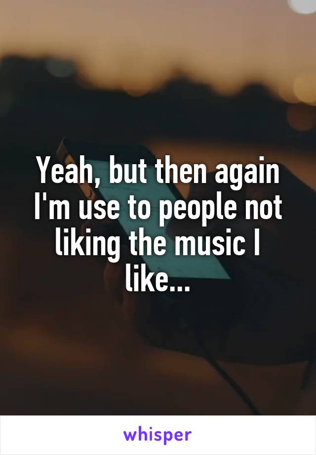 Yeah, but then again I'm use to people not liking the music I like...