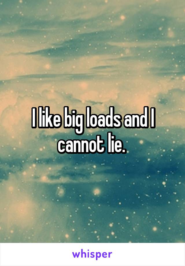 I like big loads and I cannot lie. 