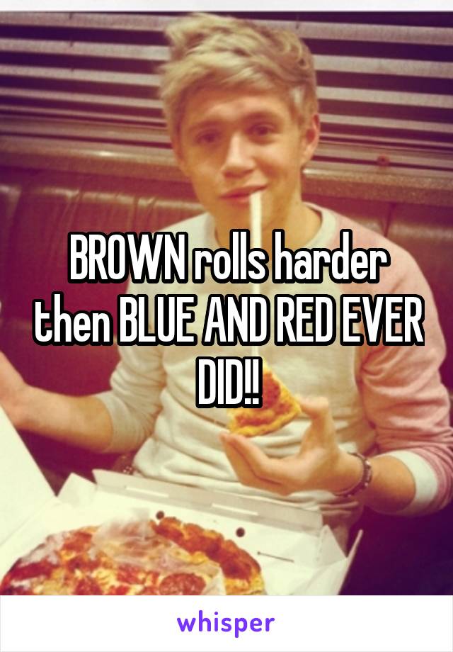 BROWN rolls harder then BLUE AND RED EVER DID!!