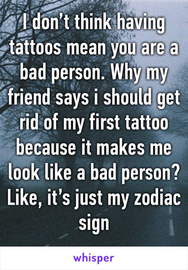 I don’t think having tattoos mean you are a bad person. Why my friend says i should get rid of my first tattoo because it makes me look like a bad person? Like, it’s just my zodiac sign 