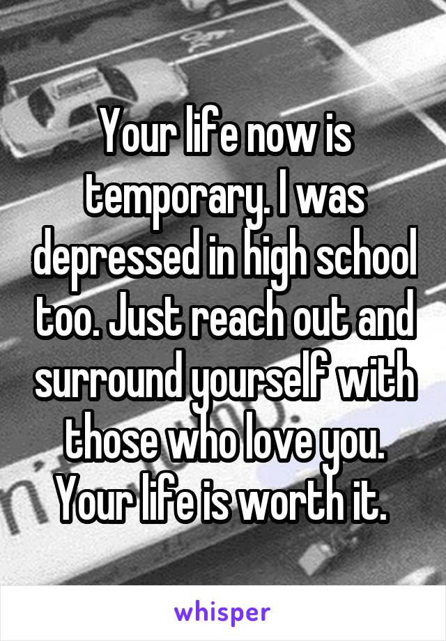 Your life now is temporary. I was depressed in high school too. Just reach out and surround yourself with those who love you. Your life is worth it. 