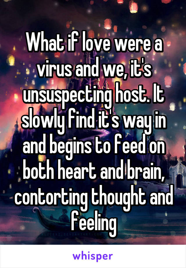 What if love were a virus and we, it's unsuspecting host. It slowly find it's way in and begins to feed on both heart and brain, contorting thought and feeling