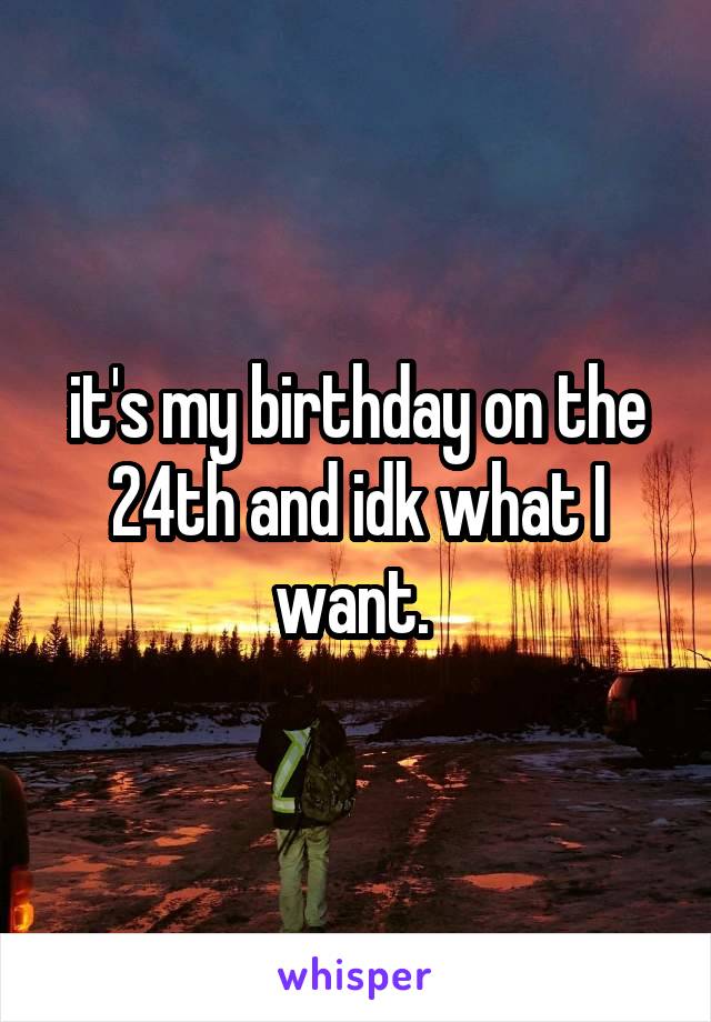 it's my birthday on the 24th and idk what I want. 