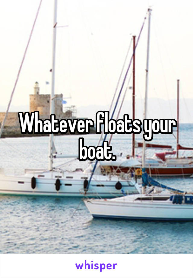 Whatever floats your boat.