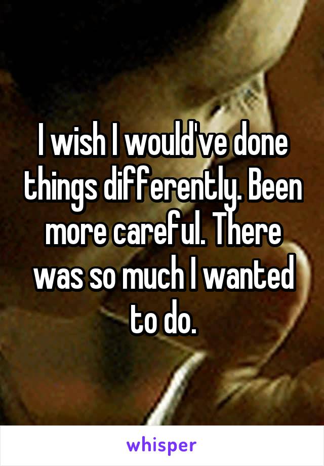 I wish I would've done things differently. Been more careful. There was so much I wanted to do.