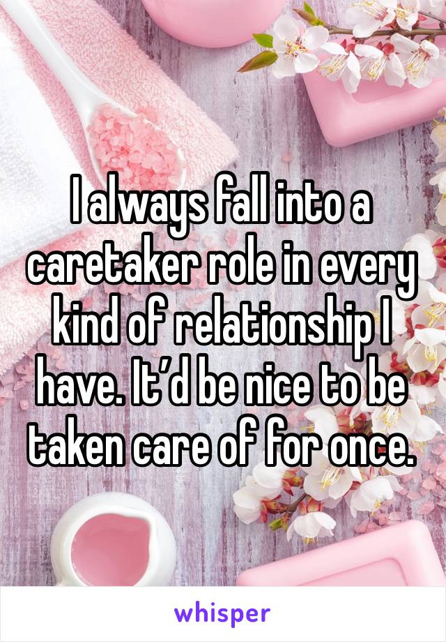 I always fall into a caretaker role in every kind of relationship I have. It’d be nice to be taken care of for once. 