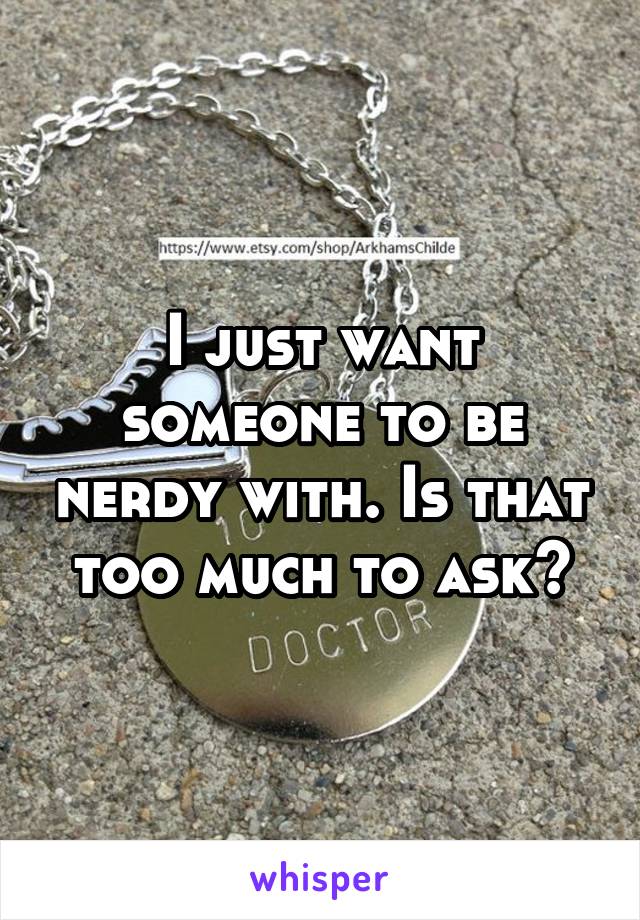 I just want someone to be nerdy with. Is that too much to ask?