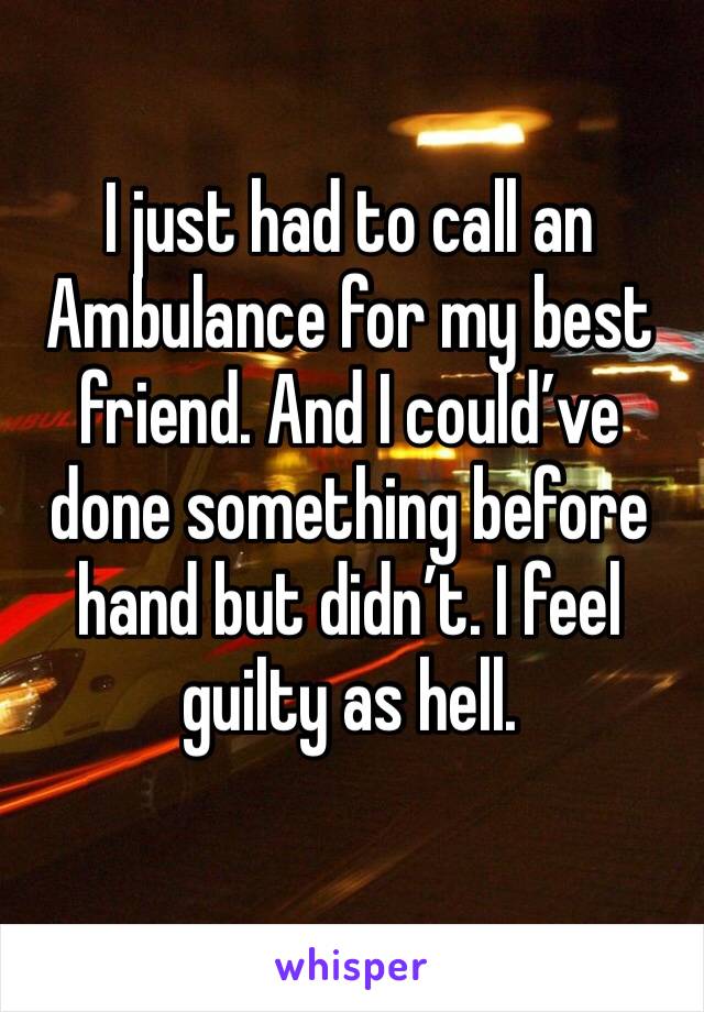 I just had to call an Ambulance for my best friend. And I could’ve done something before hand but didn’t. I feel guilty as hell.