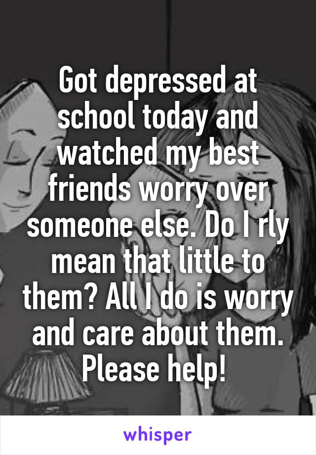 Got depressed at school today and watched my best friends worry over someone else. Do I rly mean that little to them? All I do is worry and care about them. Please help! 