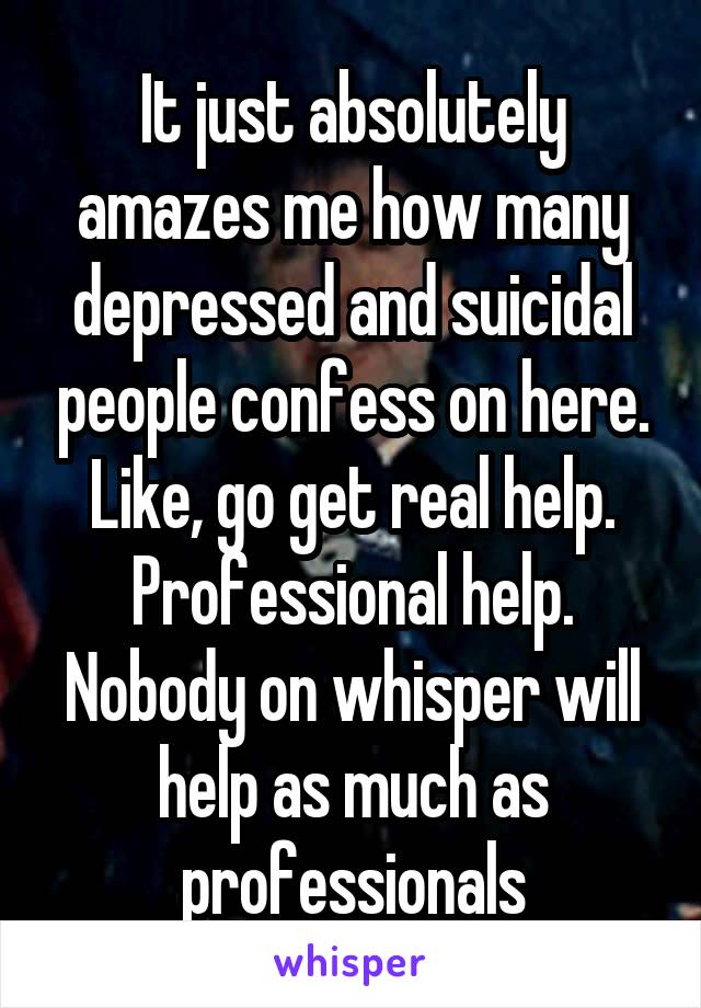 It just absolutely amazes me how many depressed and suicidal people confess on here. Like, go get real help. Professional help. Nobody on whisper will help as much as professionals