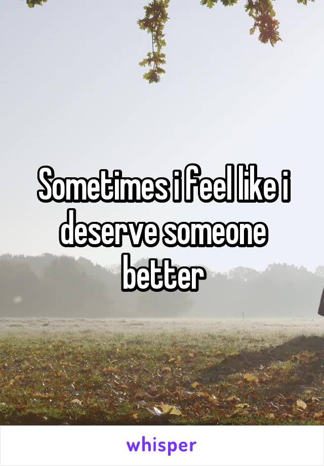 Sometimes i feel like i deserve someone better