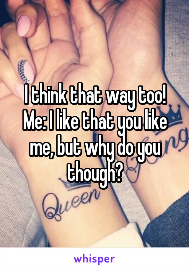 I think that way too!
Me: I like that you like me, but why do you though?