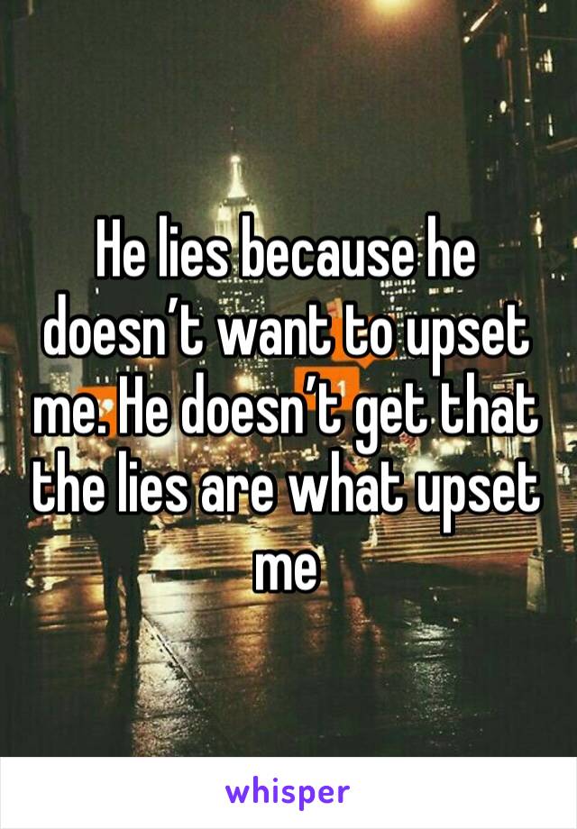 He lies because he doesn’t want to upset me. He doesn’t get that the lies are what upset me 