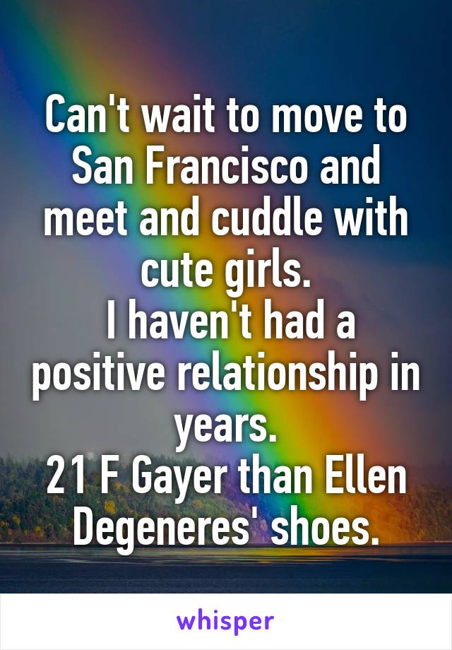 Can't wait to move to San Francisco and meet and cuddle with cute girls.
 I haven't had a positive relationship in years.
21 F Gayer than Ellen Degeneres' shoes.