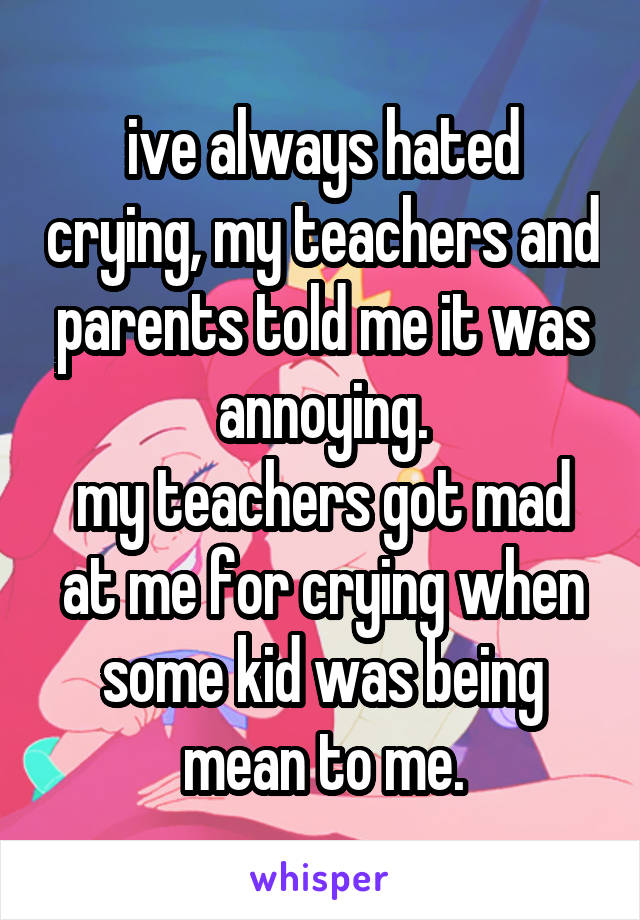 ive always hated crying, my teachers and parents told me it was annoying.
my teachers got mad at me for crying when some kid was being mean to me.