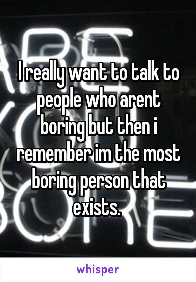 I really want to talk to people who arent boring but then i remember im the most boring person that exists. 