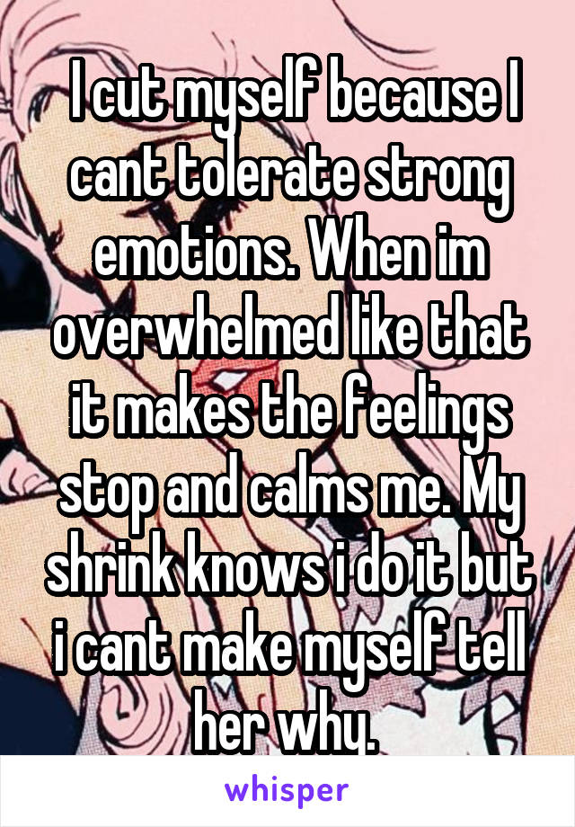  I cut myself because I cant tolerate strong emotions. When im overwhelmed like that it makes the feelings stop and calms me. My shrink knows i do it but i cant make myself tell her why. 