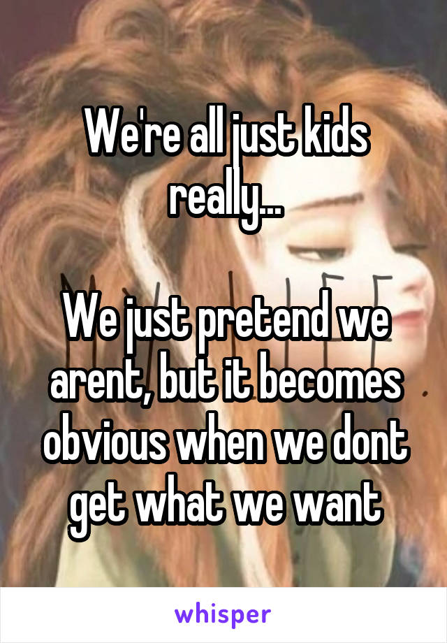 We're all just kids really...

We just pretend we arent, but it becomes obvious when we dont get what we want
