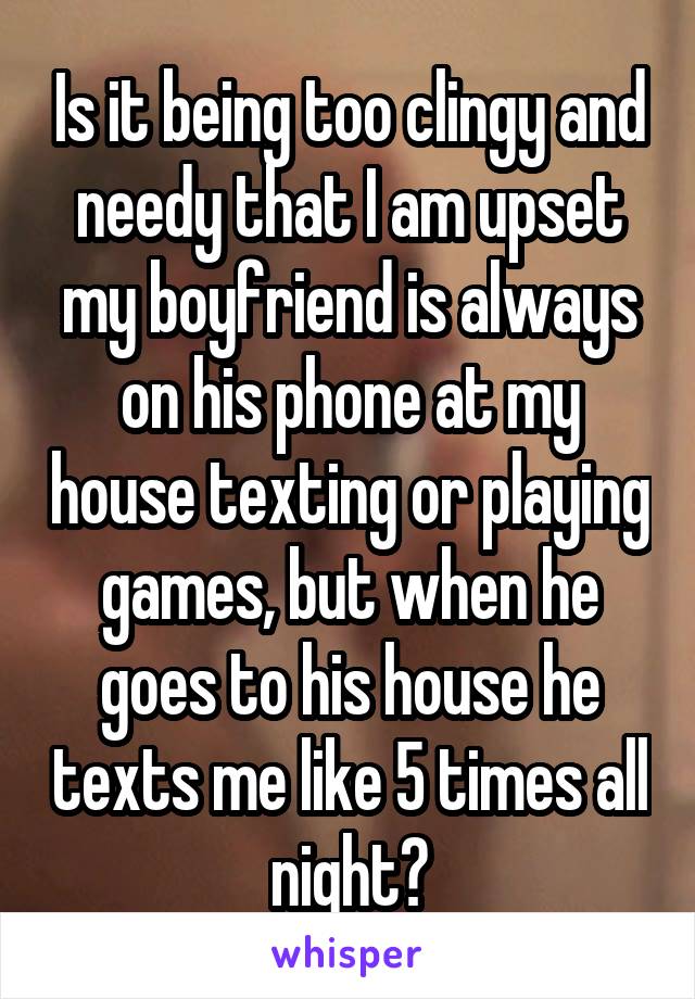 Is it being too clingy and needy that I am upset my boyfriend is always on his phone at my house texting or playing games, but when he goes to his house he texts me like 5 times all night?